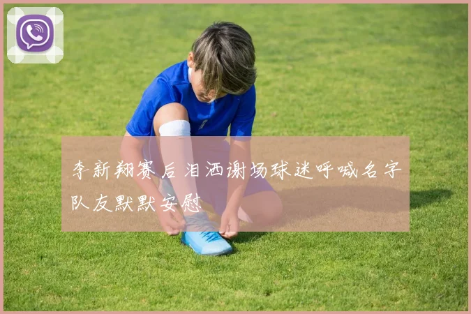 李新翔赛后泪洒谢场球迷呼喊名字队友默默安慰