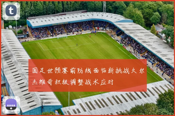 国足世预赛前防线面临新挑战久尔杰维奇积极调整战术应对