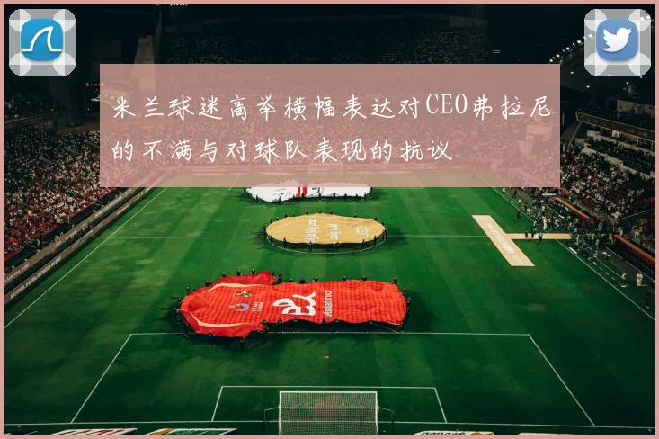米兰球迷高举横幅表达对CEO弗拉尼的不满与对球队表现的抗议