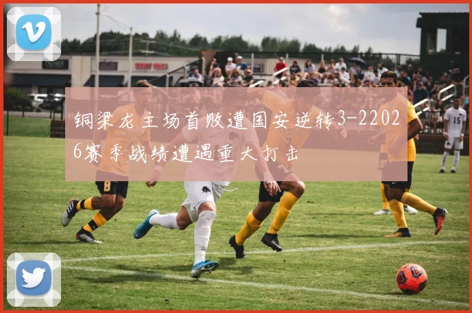 铜梁龙主场首败遭国安逆转3-22026赛季战绩遭遇重大打击