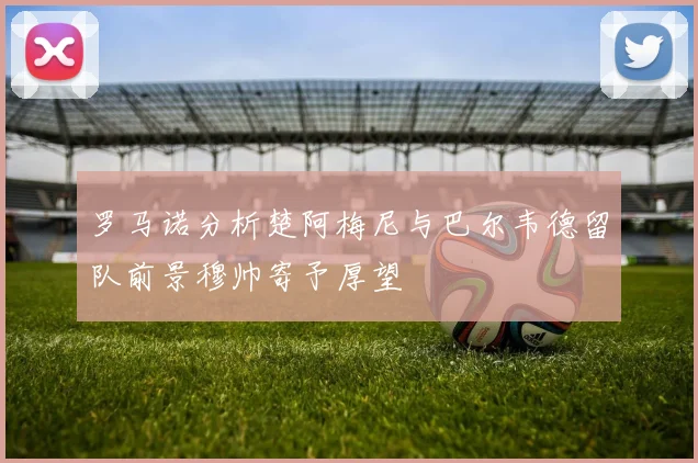 罗马诺分析楚阿梅尼与巴尔韦德留队前景穆帅寄予厚望