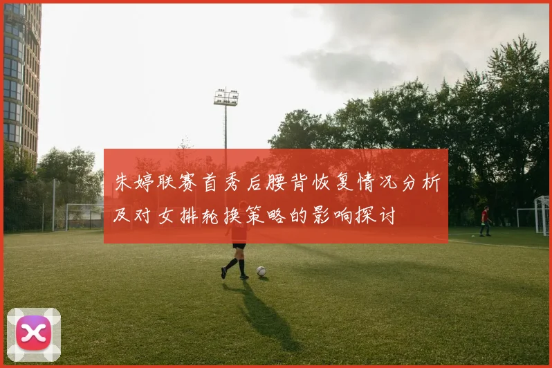 朱婷联赛首秀后腰背恢复情况分析及对女排轮换策略的影响探讨