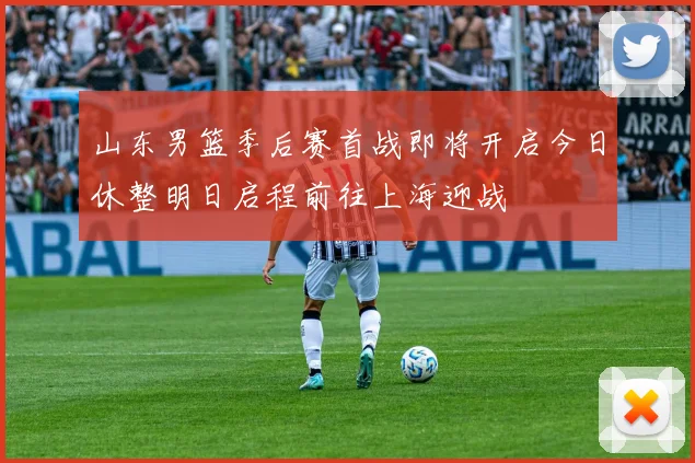 山东男篮季后赛首战即将开启今日休整明日启程前往上海迎战