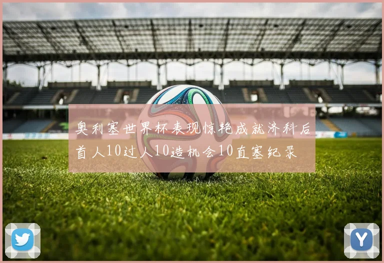 奥利塞世界杯表现惊艳成就济科后首人10过人10造机会10直塞纪录
