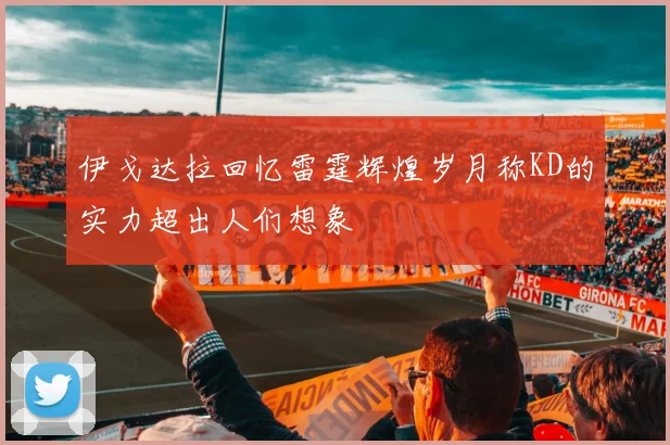 伊戈达拉回忆雷霆辉煌岁月称KD的实力超出人们想象