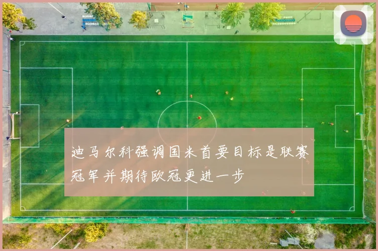 迪马尔科强调国米首要目标是联赛冠军并期待欧冠更进一步