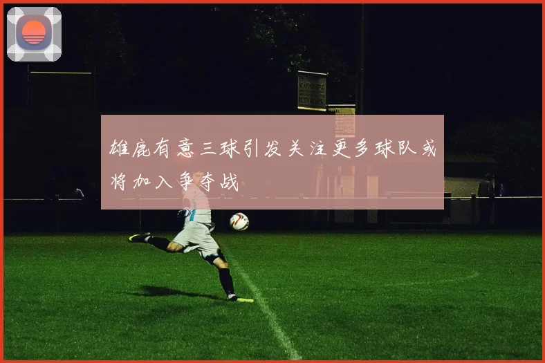 雄鹿有意三球引发关注更多球队或将加入争夺战