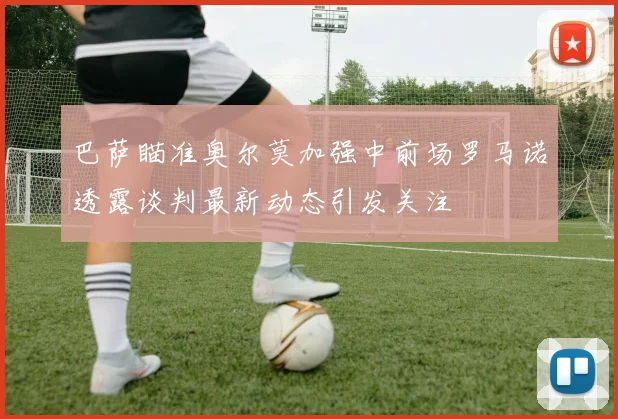 巴萨瞄准奥尔莫加强中前场罗马诺透露谈判最新动态引发关注