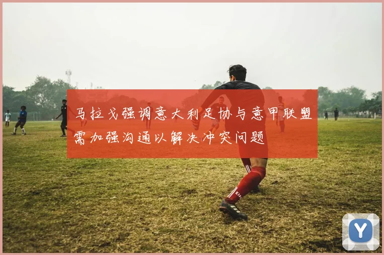 马拉戈强调意大利足协与意甲联盟需加强沟通以解决冲突问题