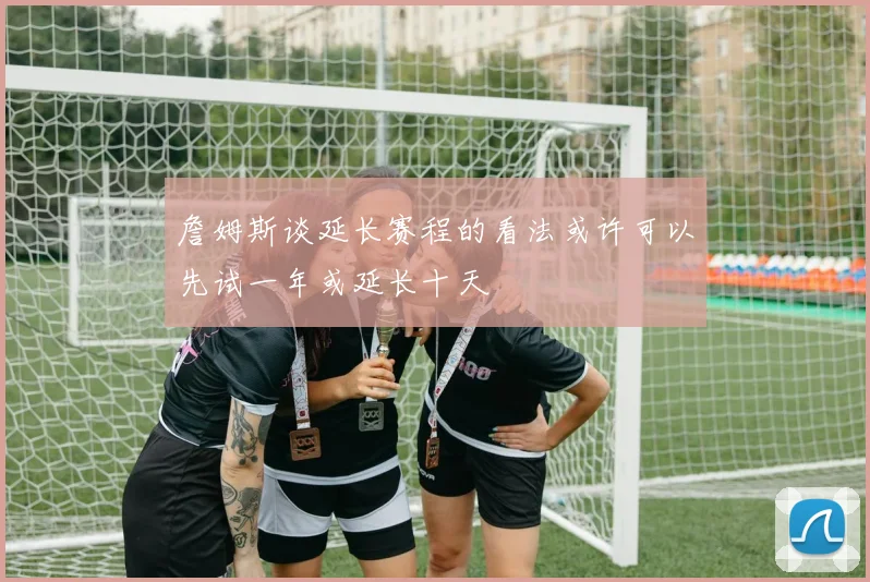 詹姆斯谈延长赛程的看法或许可以先试一年或延长十天