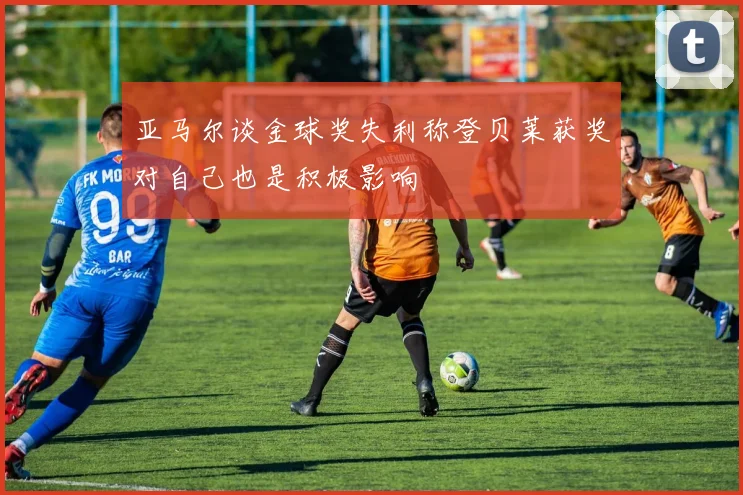 亚马尔谈金球奖失利称登贝莱获奖对自己也是积极影响