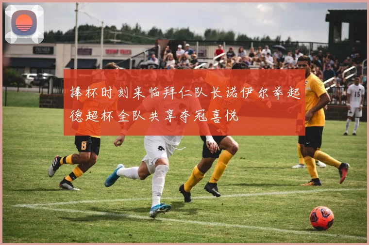 捧杯时刻来临拜仁队长诺伊尔举起德超杯全队共享夺冠喜悦
