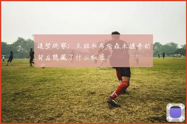 追梦观察：文班和布伦森未握手的背后隐藏了什么秘密