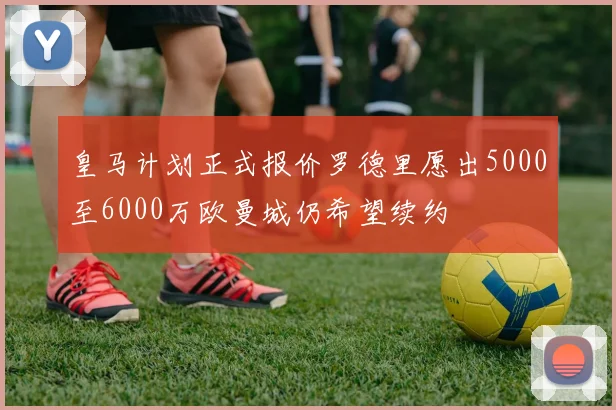 皇马计划正式报价罗德里愿出5000至6000万欧曼城仍希望续约