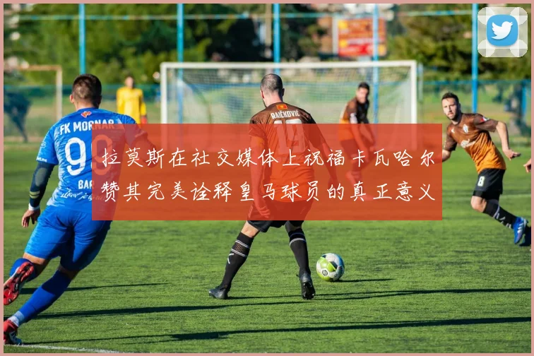 拉莫斯在社交媒体上祝福卡瓦哈尔赞其完美诠释皇马球员的真正意义
