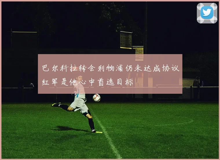 巴尔科拉转会利物浦仍未达成协议红军是他心中首选目标