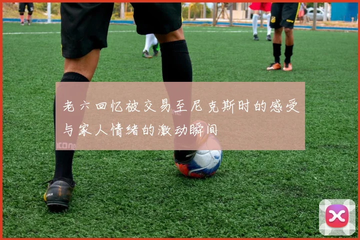 老六回忆被交易至尼克斯时的感受与家人情绪的激动瞬间