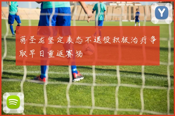 蒋圣龙坚定表态不退役积极治疗争取早日重返赛场