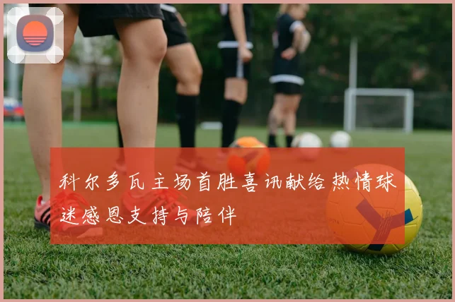 科尔多瓦主场首胜喜讯献给热情球迷感恩支持与陪伴