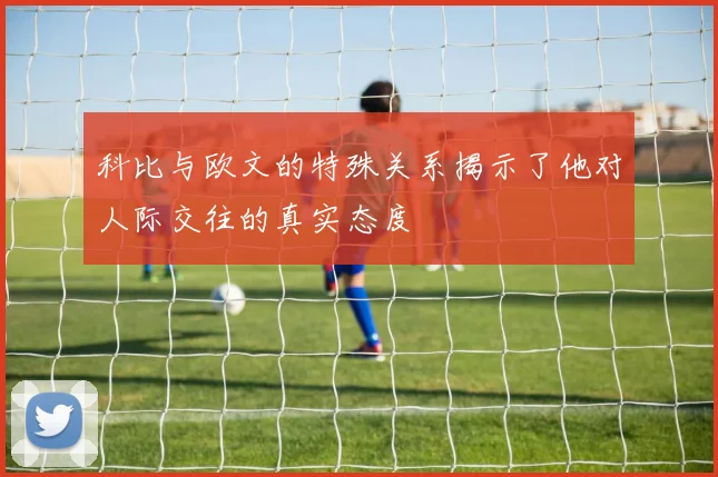 科比与欧文的特殊关系揭示了他对人际交往的真实态度