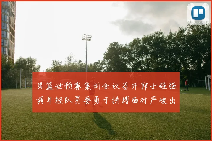 男篮世预赛集训会议召开郭士强强调年轻队员要勇于拼搏面对严峻出线形势